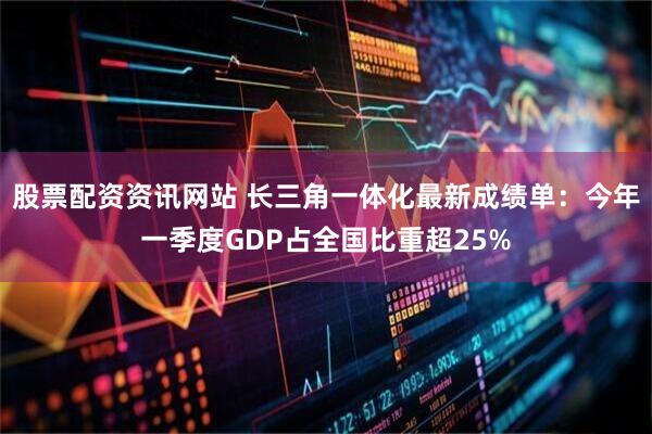 股票配资资讯网站 长三角一体化最新成绩单:今年一季度GDP占全国比重超25%