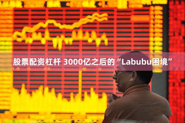 股票配资杠杆 3000亿之后的“Labubu困境”