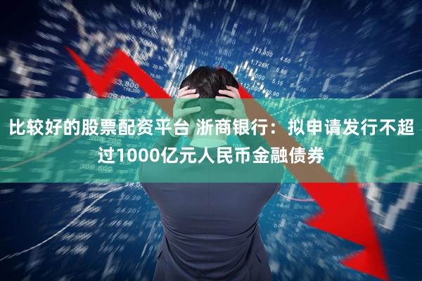 比较好的股票配资平台 浙商银行：拟申请发行不超过1000亿元人民币金融债券