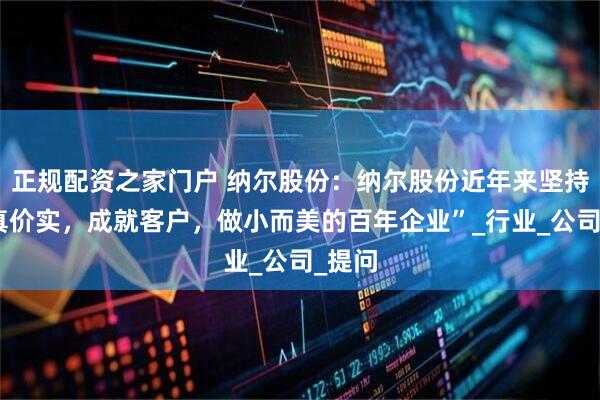 正规配资之家门户 纳尔股份:纳尔股份近年来坚持“货真价实,成就客户,做小而美的百年企业”_行业_公司_提问
