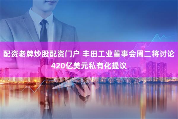 配资老牌炒股配资门户 丰田工业董事会周二将讨论420亿美元私有化提议