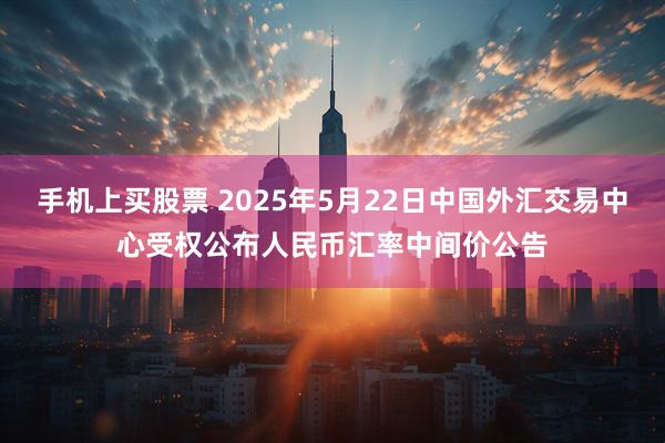 手机上买股票 2025年5月22日中国外汇交易中心受权公布人民币汇率中间价公告