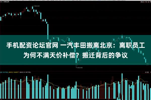 手机配资论坛官网 一汽丰田搬离北京:离职员工为何不满天价补偿?搬迁背后的争议