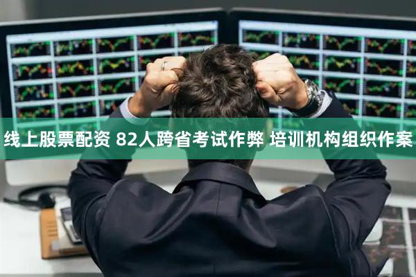 线上股票配资 82人跨省考试作弊 培训机构组织作案