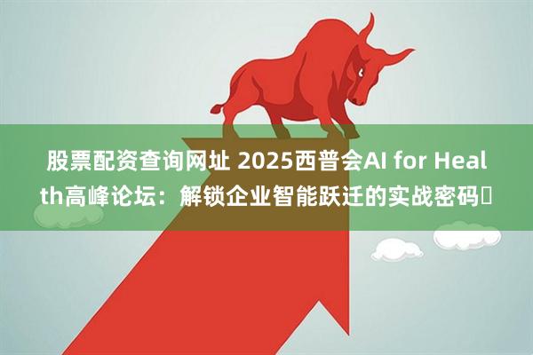 股票配资查询网址 2025西普会AI for Health高峰论坛:解锁企业智能跃迁的实战密码