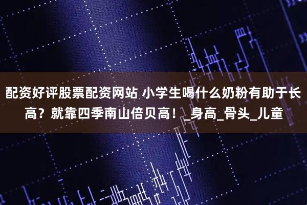 配资好评股票配资网站 小学生喝什么奶粉有助于长高?就靠四季南山倍贝高!_身高_骨头_儿童