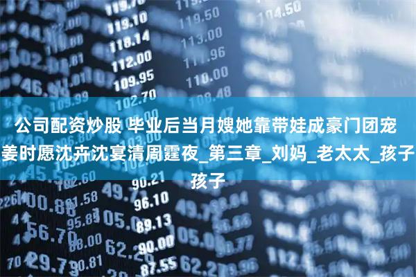 公司配资炒股 毕业后当月嫂她靠带娃成豪门团宠 姜时愿沈卉沈宴清周霆夜_第三章_刘妈_老太太_孩子