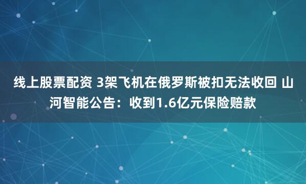 线上股票配资 3架飞机在俄罗斯被扣无法收回 山河智能公告:收到1.6亿元保险赔款