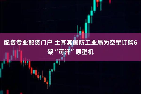 配资专业配资门户 土耳其国防工业局为空军订购6架“可汗”原型机
