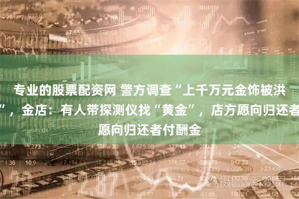 专业的股票配资网 警方调查“上千万元金饰被洪水冲走”，金店：有人带探测仪找“黄金”，店方愿向归还者付酬金