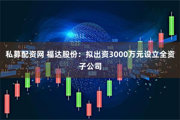 私募配资网 福达股份:拟出资3000万元设立全资子公司
